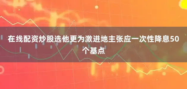 在线配资炒股选他更为激进地主张应一次性降息50个基点
