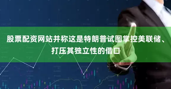 股票配资网站并称这是特朗普试图掌控美联储、打压其独立性的借口