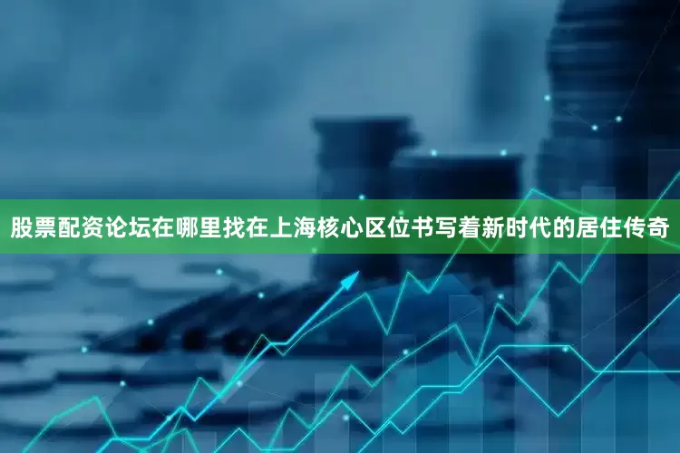股票配资论坛在哪里找在上海核心区位书写着新时代的居住传奇