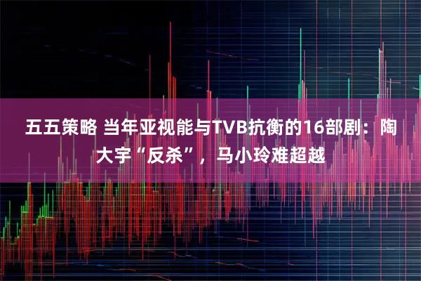 五五策略 当年亚视能与TVB抗衡的16部剧：陶大宇“反杀”，马小玲难超越