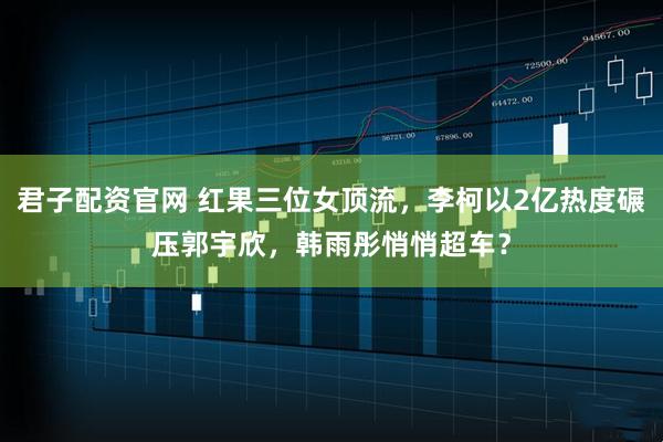 君子配资官网 红果三位女顶流，李柯以2亿热度碾压郭宇欣，韩雨彤悄悄超车？