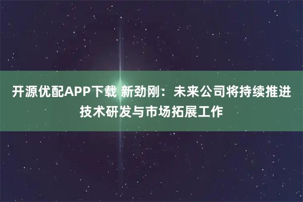 开源优配APP下载 新劲刚：未来公司将持续推进技术研发与市场拓展工作