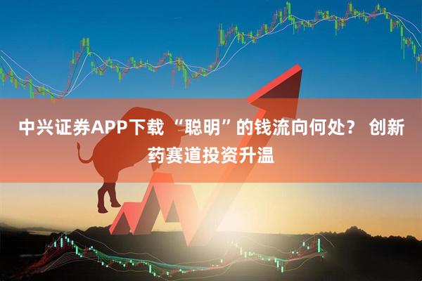 中兴证券APP下载 “聪明”的钱流向何处？ 创新药赛道投资升温