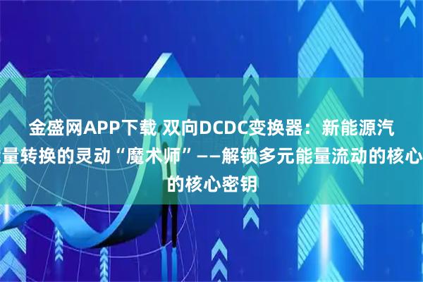 金盛网APP下载 双向DCDC变换器：新能源汽车能量转换的灵动“魔术师”——解锁多元能量流动的核心密钥
