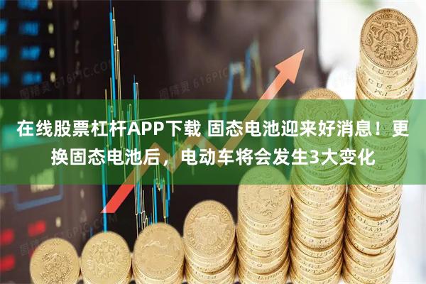 在线股票杠杆APP下载 固态电池迎来好消息！更换固态电池后，电动车将会发生3大变化