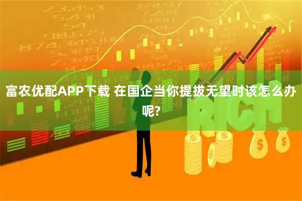 富农优配APP下载 在国企当你提拔无望时该怎么办呢?