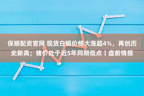 保顺配资官网 现货白银价格大涨超4%，再创历史新高；猪价处于近5年同期低点丨盘前情报