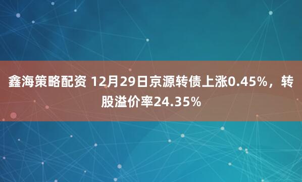鑫海策略配资 12月29日京源转债上涨0.45%，转股溢价率24.35%