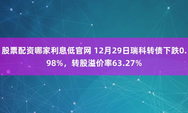 股票配资哪家利息低官网 12月29日瑞科转债下跌0.98%，转股溢价率63.27%