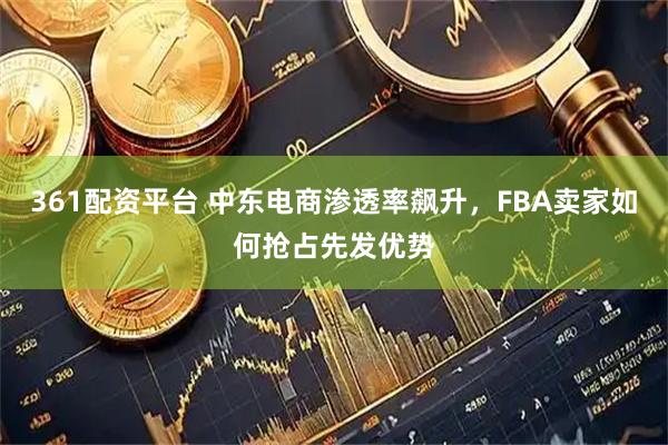 361配资平台 中东电商渗透率飙升，FBA卖家如何抢占先发优势
