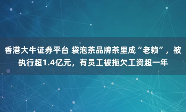香港大牛证券平台 袋泡茶品牌茶里成“老赖”，被执行超1.4亿元，有员工被拖欠工资超一年