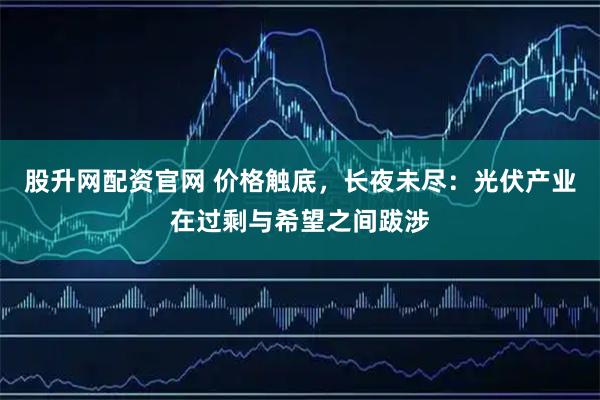 股升网配资官网 价格触底，长夜未尽：光伏产业在过剩与希望之间跋涉