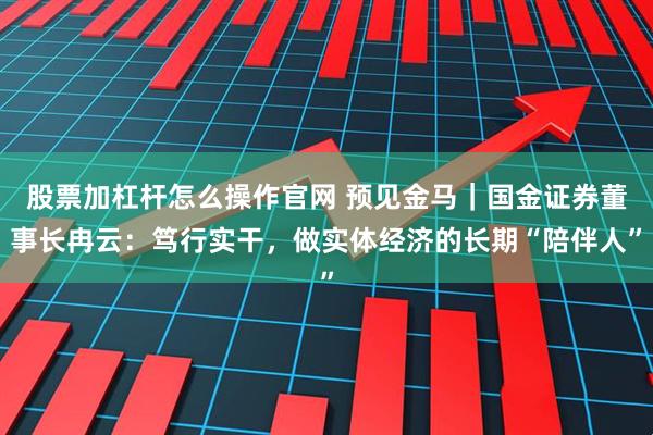 股票加杠杆怎么操作官网 预见金马｜国金证券董事长冉云：笃行实干，做实体经济的长期“陪伴人”