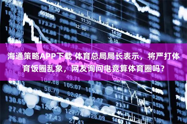海通策略APP下载 体育总局局长表示，将严打体育饭圈乱象，网友询问电竞算体育圈吗？