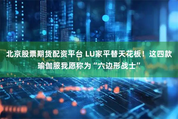 北京股票期货配资平台 LU家平替天花板！这四款瑜伽服我愿称为“六边形战士”