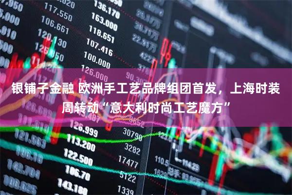 银铺子金融 欧洲手工艺品牌组团首发，上海时装周转动“意大利时尚工艺魔方”