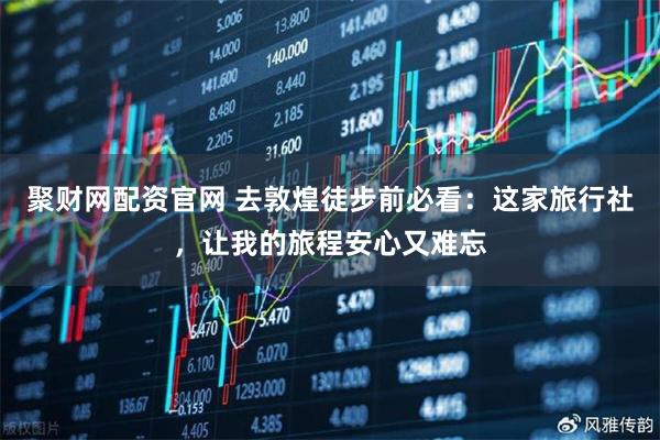 聚财网配资官网 去敦煌徒步前必看：这家旅行社，让我的旅程安心又难忘