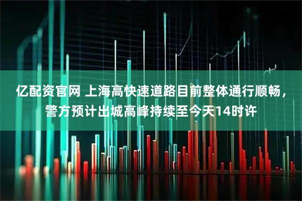 亿配资官网 上海高快速道路目前整体通行顺畅，警方预计出城高峰持续至今天14时许