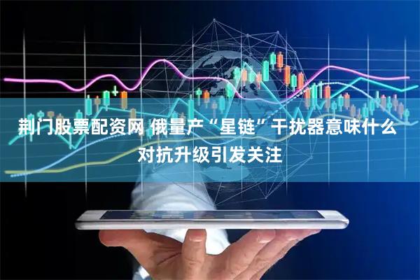荆门股票配资网 俄量产“星链”干扰器意味什么 对抗升级引发关注