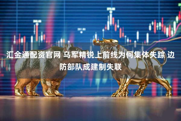 汇金通配资官网 乌军精锐上前线为何集体失踪 边防部队成建制失联