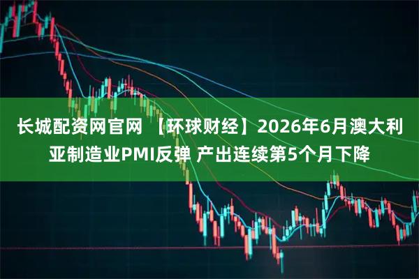 长城配资网官网 【环球财经】2026年6月澳大利亚制造业PMI反弹 产出连续第5个月下降